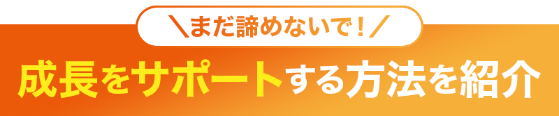 ＼まだ諦めないで！／成長をサポートする方法を紹介